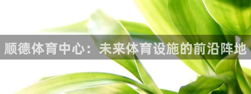 凯捷体育神州：顺德体育中心：未来体育设施的前沿阵地