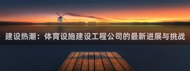 凯捷体育娱乐网站：建设热潮：体育设施建设工程公司的最新进展与
